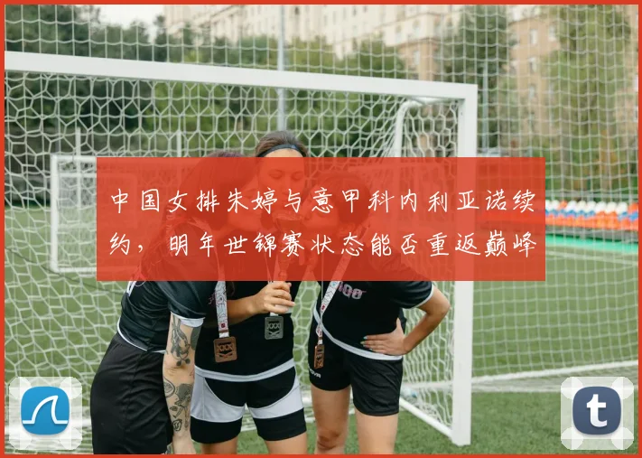 中国女排朱婷与意甲科内利亚诺续约,明年世锦赛状态能否重返巅峰?