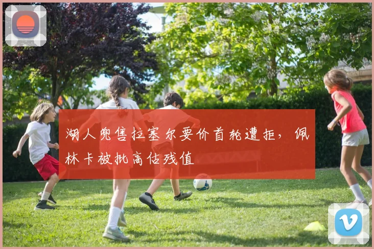 湖人兜售拉塞尔要价首轮遭拒,佩林卡被批高估残值