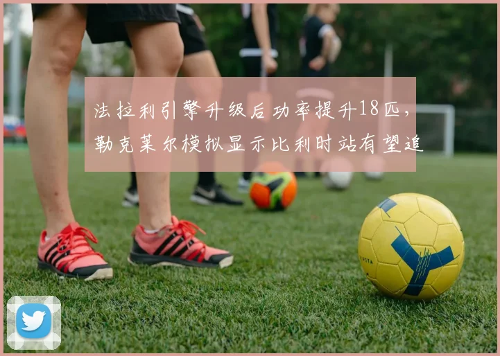 法拉利引擎升级后功率提升18匹,勒克莱尔模拟显示比利时站有望追回15分