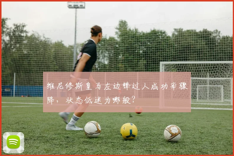 维尼修斯皇马左边锋过人成功率骤降,状态低迷为哪般?