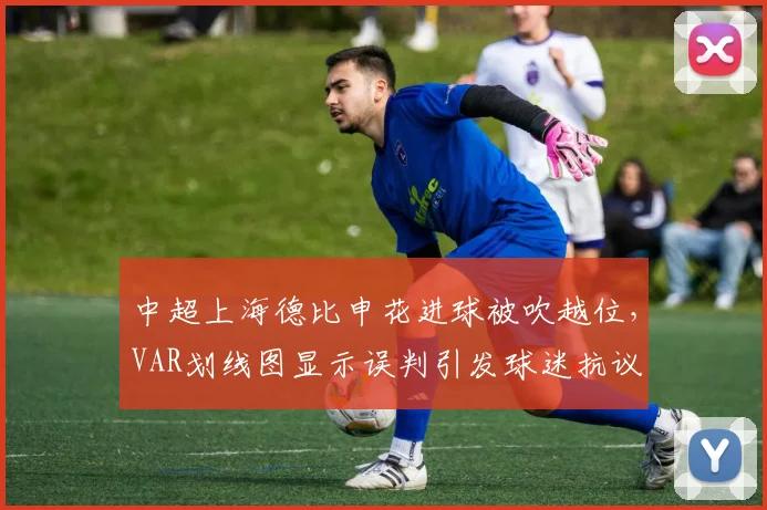 中超上海德比申花进球被吹越位,VAR划线图显示误判引发球迷抗议