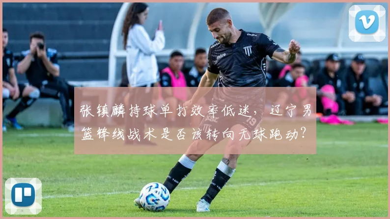 张镇麟持球单打效率低迷,辽宁男篮锋线战术是否该转向无球跑动?