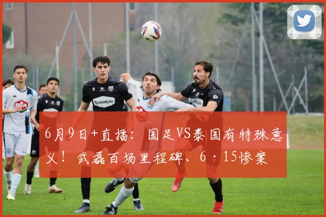 6月9日+直播:国足VS泰国有特殊意义!武磊百场里程碑、6·15惨案