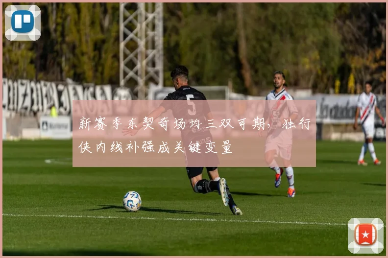 新赛季东契奇场均三双可期,独行侠内线补强成关键变量